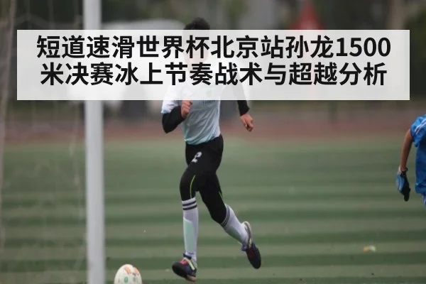 短道速滑世界杯北京站孙龙1500米决赛冰上节奏战术与超越分析