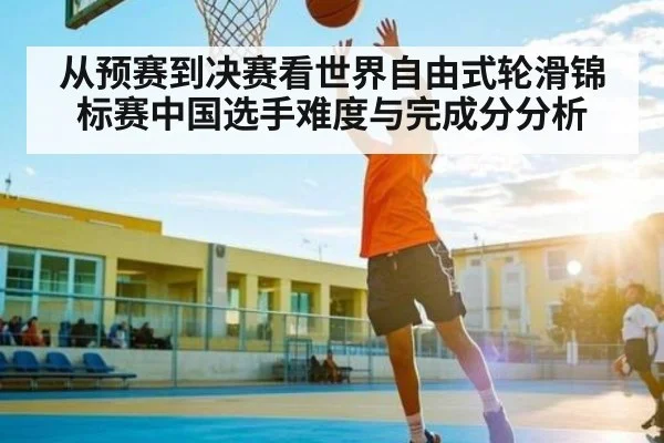 从预赛到决赛看世界自由式轮滑锦标赛中国选手难度与完成分分析