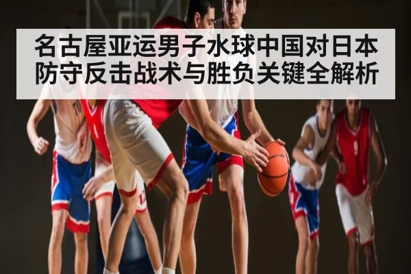 名古屋亚运男子水球中国对日本防守反击战术与胜负关键全解析